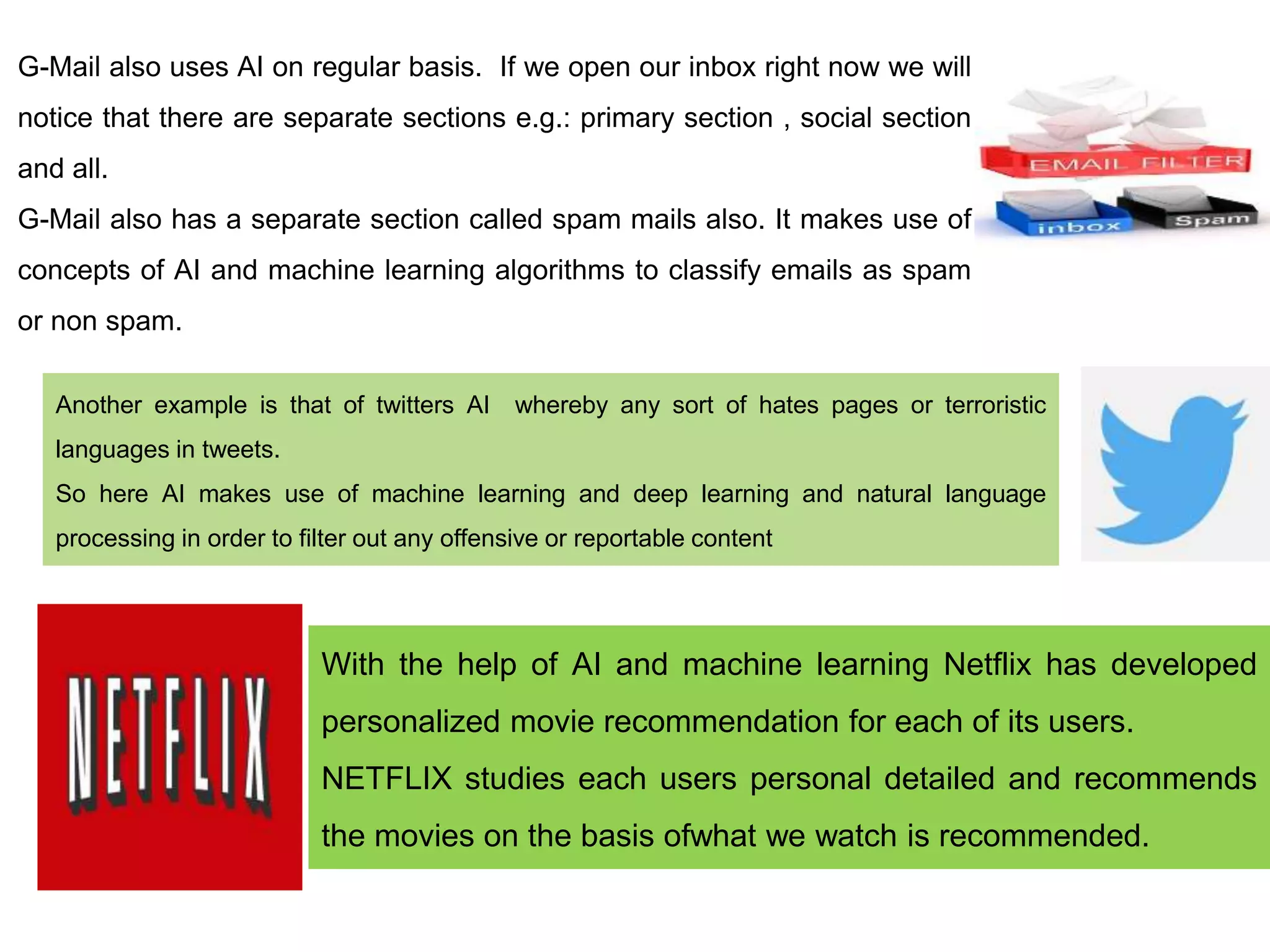 G-Mail also uses AI on regular basis. If we open our inbox right now we will
notice that there are separate sections e.g.: primary section , social section
and all.
G-Mail also has a separate section called spam mails also. It makes use of
concepts of AI and machine learning algorithms to classify emails as spam
or non spam.
Another example is that of twitters AI whereby any sort of hates pages or terroristic
languages in tweets.
So here AI makes use of machine learning and deep learning and natural language
processing in order to filter out any offensive or reportable content
With the help of AI and machine learning Netflix has developed
personalized movie recommendation for each of its users.
NETFLIX studies each users personal detailed and recommends
the movies on the basis ofwhat we watch is recommended.
 