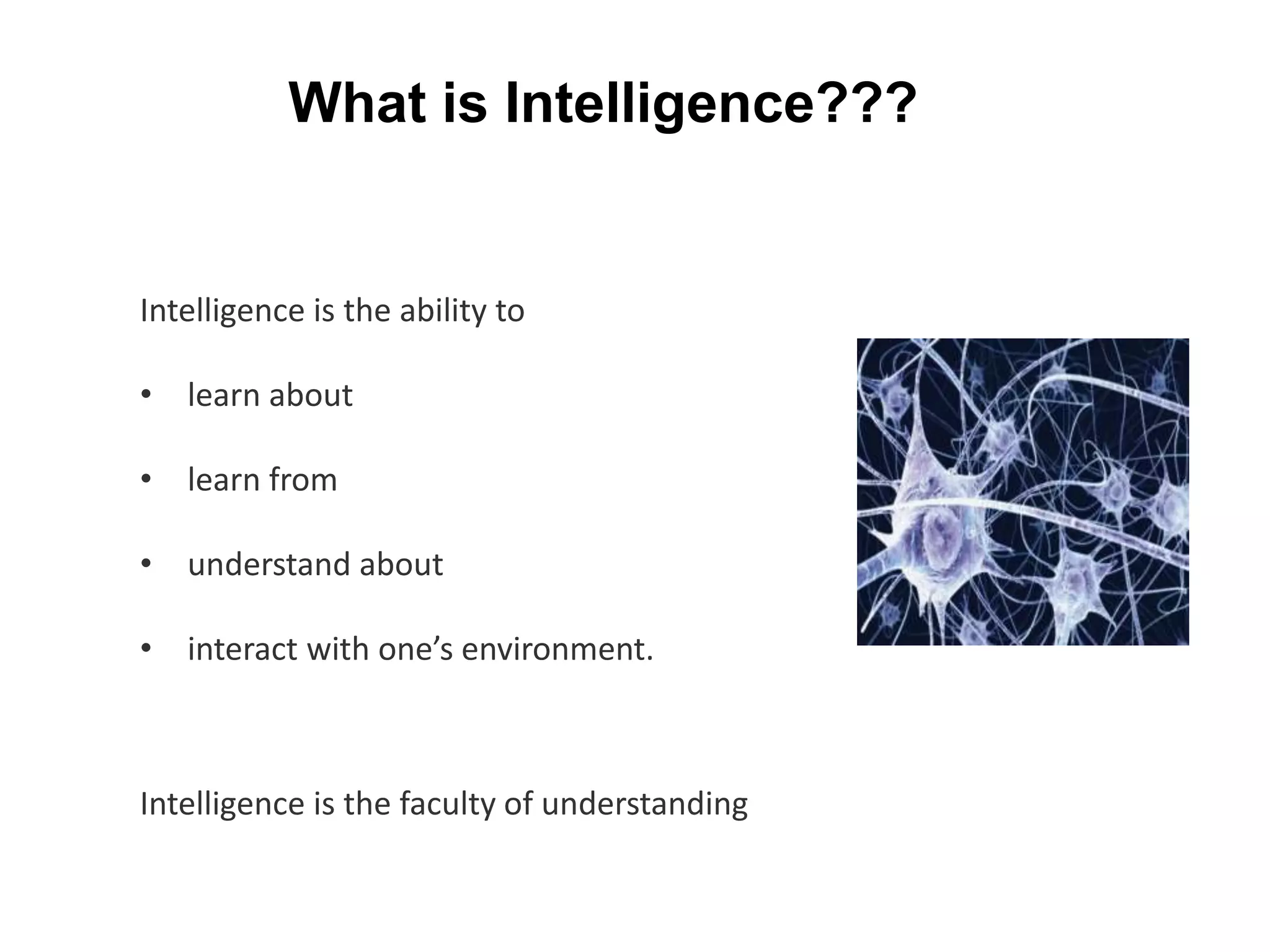 Intelligence is the ability to
• learn about
• learn from
• understand about
• interact with one’s environment.
Intelligence is the faculty of understanding
What is Intelligence???
 