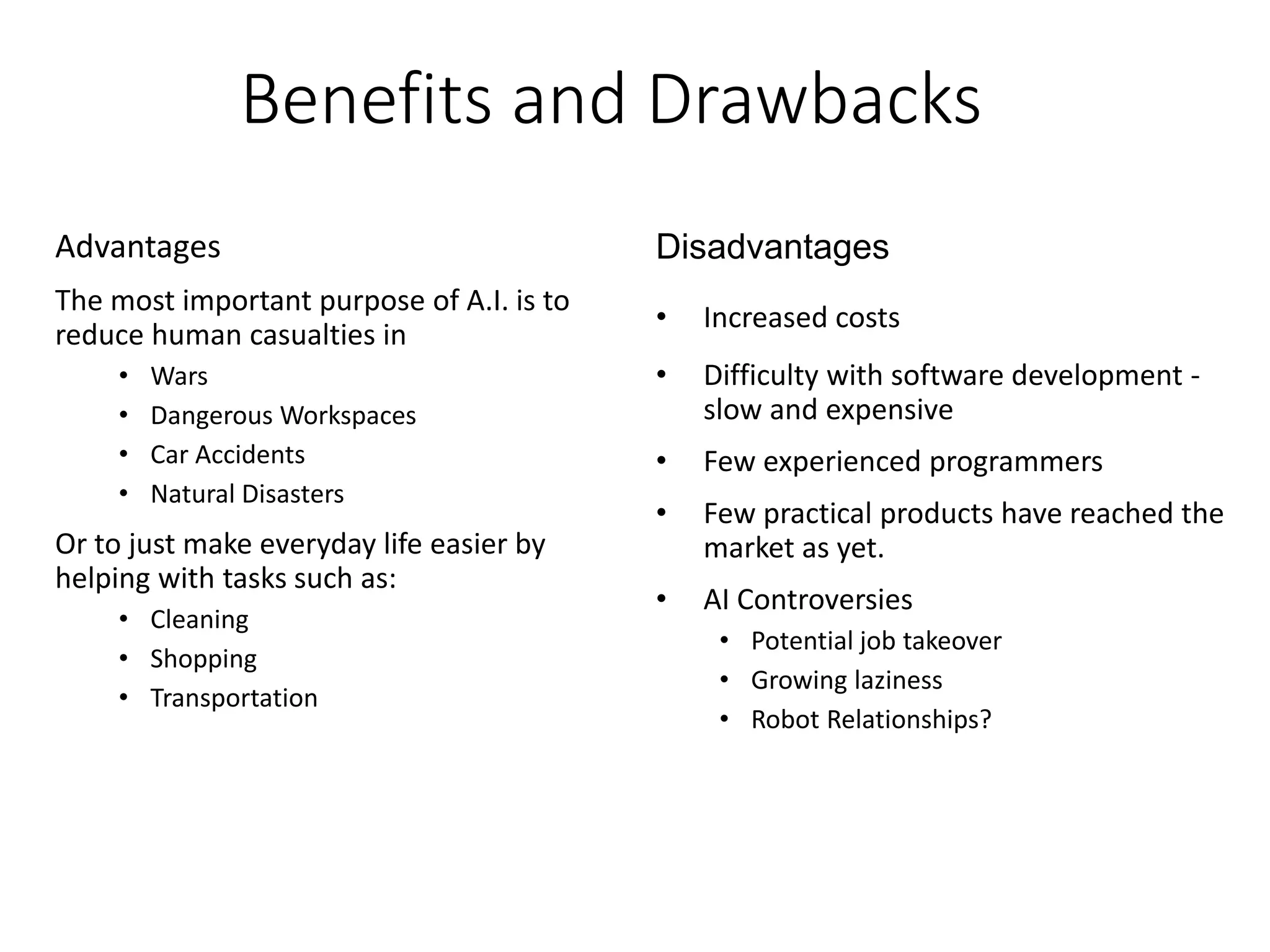 Benefits and Drawbacks
Advantages
The most important purpose of A.I. is to
reduce human casualties in
• Wars
• Dangerous Workspaces
• Car Accidents
• Natural Disasters
Or to just make everyday life easier by
helping with tasks such as:
• Cleaning
• Shopping
• Transportation
Disadvantages
• Increased costs
• Difficulty with software development -
slow and expensive
• Few experienced programmers
• Few practical products have reached the
market as yet.
• AI Controversies
• Potential job takeover
• Growing laziness
• Robot Relationships?
 