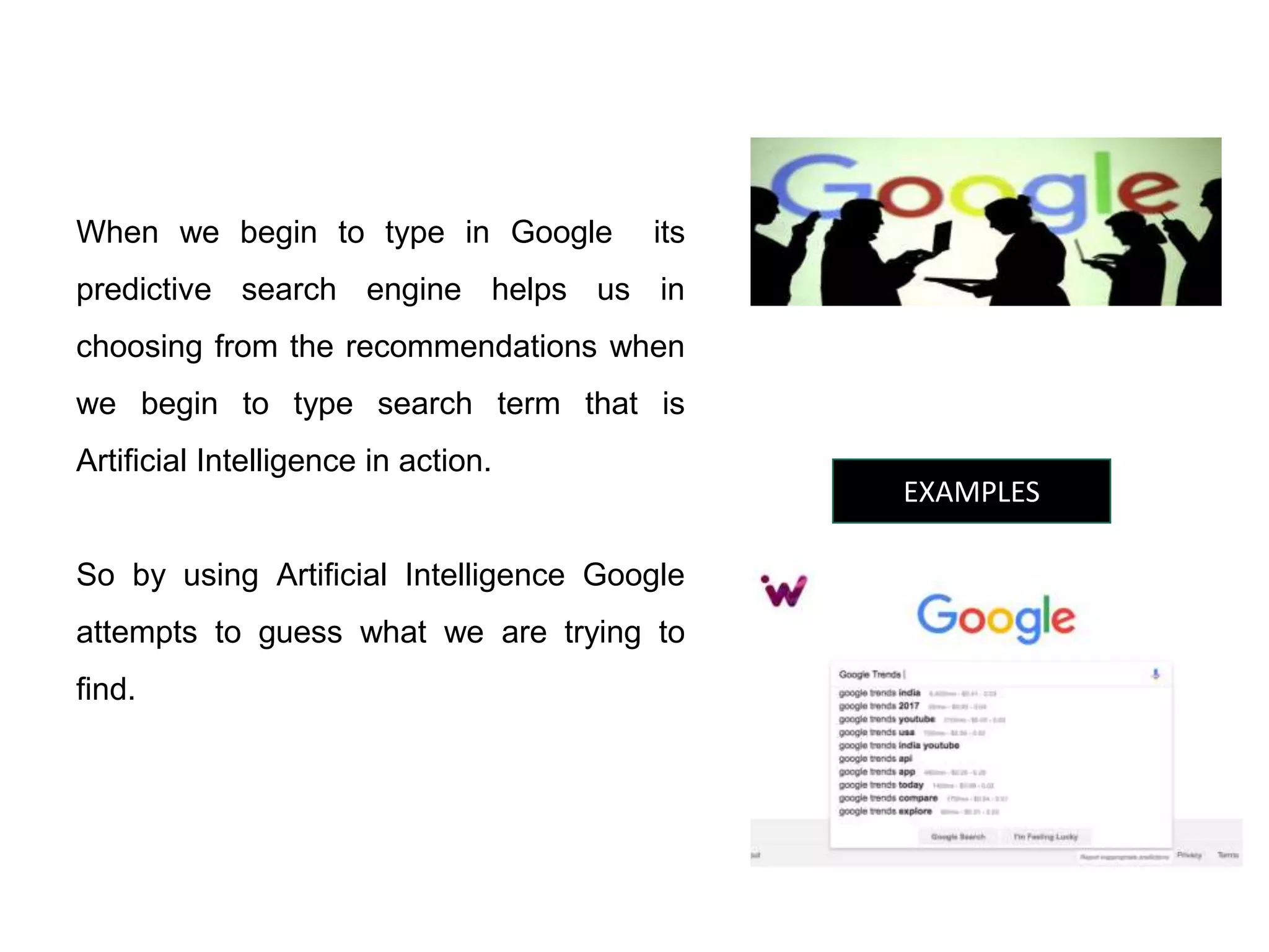 EXAMPLES
When we begin to type in Google its
predictive search engine helps us in
choosing from the recommendations when
we begin to type search term that is
Artificial Intelligence in action.
So by using Artificial Intelligence Google
attempts to guess what we are trying to
find.
 
