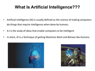 What Is Artificial Intelligence???
• Artificial Intelligence (AI) is usually defined as the science of making computers
do things that require intelligence when done by humans.
• A.I is the study of ideas that enable computers to be intelligent
• In short, AI Is a Technique of getting Machines Work and Behave like Humans.
 