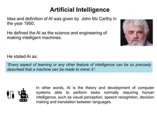 Idea and definition of AI was given by John Mc Carthy in
the year 1950.
He defined the AI as the science and engineering of
making intelligent machines.
He stated AI as:
“Every aspect of learning or any other feature of intelligence can be so precisely
described that a machine can be made to mimic it”.
In other words, AI is the theory and development of computer
systems able to perform tasks normally requiring human
intelligence, such as visual perception, speech recognition, decision
making and translation between languages.
Artificial Intelligence
 