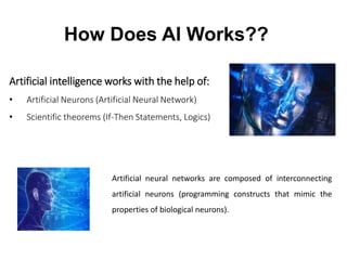 Artificial intelligence works with the help of:
• Artificial Neurons (Artificial Neural Network)
• Scientific theorems (If-Then Statements, Logics)
How Does AI Works??
Artificial neural networks are composed of interconnecting
artificial neurons (programming constructs that mimic the
properties of biological neurons).
 
