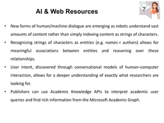 ?
?
AI & Web Resources
• New forms of human/machine dialogue are emerging as robots understand vast
amounts of content rather than simply indexing content as strings of characters.
• Recognizing strings of characters as entities (e.g. names = authors) allows for
meaningful associations between entities and reasoning over these
relationships.
• User intent, discovered through conversational models of human–computer
interaction, allows for a deeper understanding of exactly what researchers are
looking for.
• Publishers can use Academic Knowledge APIs to interpret academic user
queries and find rich information from the Microsoft Academic Graph.
 