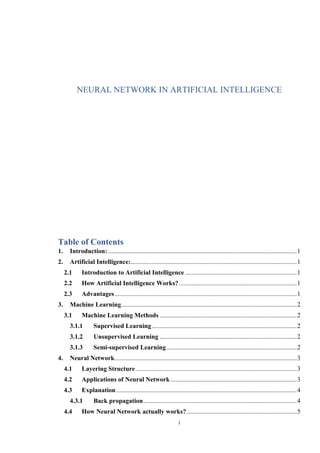 i
NEURAL NETWORK IN ARTIFICIAL INTELLIGENCE
Table of Contents
1. Introduction:.....................................................................................................................1
2. Artificial Intelligence:.......................................................................................................1
2.1 Introduction to Artificial Intelligence .....................................................................1
2.2 How Artificial Intelligence Works?.........................................................................1
2.3 Advantages.................................................................................................................1
3. Machine Learning.............................................................................................................2
3.1 Machine Learning Methods .....................................................................................2
3.1.1 Supervised Learning..........................................................................................2
3.1.2 Unsupervised Learning .....................................................................................2
3.1.3 Semi-supervised Learning.................................................................................2
4. Neural Network.................................................................................................................3
4.1 Layering Structure....................................................................................................3
4.2 Applications of Neural Network ..............................................................................3
4.3 Explanation................................................................................................................4
4.3.1 Back propagation...............................................................................................4
4.4 How Neural Network actually works? ....................................................................5
 