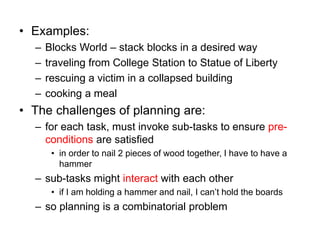 • Examples:
– Blocks World – stack blocks in a desired way
– traveling from College Station to Statue of Liberty
– rescuing a victim in a collapsed building
– cooking a meal
• The challenges of planning are:
– for each task, must invoke sub-tasks to ensure pre-
conditions are satisfied
• in order to nail 2 pieces of wood together, I have to have a
hammer
– sub-tasks might interact with each other
• if I am holding a hammer and nail, I can’t hold the boards
– so planning is a combinatorial problem
 