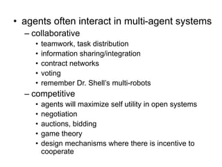• agents often interact in multi-agent systems
– collaborative
• teamwork, task distribution
• information sharing/integration
• contract networks
• voting
• remember Dr. Shell’s multi-robots
– competitive
• agents will maximize self utility in open systems
• negotiation
• auctions, bidding
• game theory
• design mechanisms where there is incentive to
cooperate
 