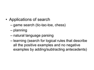 • Applications of search
– game search (tic-tac-toe, chess)
– planning
– natural language parsing
– learning (search for logical rules that describe
all the positive examples and no negative
examples by adding/subtracting antecedents)
 