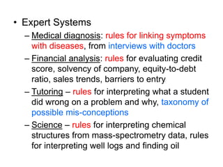 • Expert Systems
– Medical diagnosis: rules for linking symptoms
with diseases, from interviews with doctors
– Financial analysis: rules for evaluating credit
score, solvency of company, equity-to-debt
ratio, sales trends, barriers to entry
– Tutoring – rules for interpreting what a student
did wrong on a problem and why, taxonomy of
possible mis-conceptions
– Science – rules for interpreting chemical
structures from mass-spectrometry data, rules
for interpreting well logs and finding oil
 