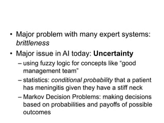 • Major problem with many expert systems:
brittleness
• Major issue in AI today: Uncertainty
– using fuzzy logic for concepts like “good
management team”
– statistics: conditional probability that a patient
has meningitis given they have a stiff neck
– Markov Decision Problems: making decisions
based on probabilities and payoffs of possible
outcomes
 