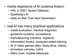 • media depictions of AI (science fiction)
– HAL in 2001: Space Odessey
– Spielberg’s AI
– Data on Star Trek Next Generation
– ...
• real AI has many practical applications
– credit evaluation, medical diagnosis
– guidance systems, surveillance
– manufacturing (robotics, logistics)
– information kiosks, computer-aided tutoring
– AI in video games (also: Deep Blue, chess)
– driverless vehicles, UAVs
– Mars rover, Hubble telescope
 