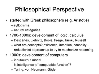 Philosophical Perspective
• started with Greek philosophers (e.g. Aristotle)
– syllogisms
– natural categories
• 1700-1800s: development of logic, calculus
– Descartes, Liebnitz, Boole, Frege, Tarski, Russell
– what are concepts? existence, intention, causality...
– reductionist approaches to try to mechanize reasoning
• 1900s: development of computers
– input/output model
– is intelligence a “computable function”?
– Turing, von Neumann, Gödel
 