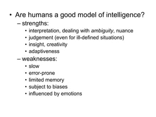 • Are humans a good model of intelligence?
– strengths:
• interpretation, dealing with ambiguity, nuance
• judgement (even for ill-defined situations)
• insight, creativity
• adaptiveness
– weaknesses:
• slow
• error-prone
• limited memory
• subject to biases
• influenced by emotions
 