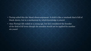 • Turing called this the blank sheets argument. A child is like a notebook that’s full of
blank sheets, but is a mechanism by which knowledge is stored.
• Alan Turing’s life ended at a young age, but he’s considered the founder
of the field of AI (even though the moniker would not be applied for another
six years).
 