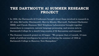 THE DARTMOUTH AI SUMMER RESEARCH
PROJECT
• In 1956, the Dartmouth AI Conference brought about those involved in research in
AI: John McCarthy (Dartmouth), Marvin Minsky (Harvard), Nathaniel Rochester
(IBM), and Claude Shannon (Bell Telephone Laboratories) brought together
researchers in computers, natural language processing, and neuron nets to
Dartmouth College for a month-long session of AI discussions and research.
• The Summer research project on AI began: “We propose that a 2 month, 10 man
study of artificial intelligence be carried out during the summer of 1956 at
Dartmouth College in Hanover, New Hampshire.”
 