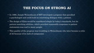 THE FOCUS ON STRONG AI
• In 1966, Joseph Weizenbaum of MIT developed a program that parodied
a psychologist and could hold an interesting dialogue with a patient.
• The design of Eliza would be considered simple by today’s standards, but its
pattern-matching abilities, which provided reasonable responses to patient
statements was real to many people.
• This quality of the program was troubling to Weizenbaum who later became a critic
of AI because of its lack of compassion.
 