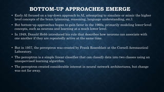 BOTTOM-UP APPROACHES EMERGE
• Early AI focused on a top-down approach to AI, attempting to simulate or mimic the higher
level concepts of the brain (planning, reasoning, language understanding, etc.).
• But bottom-up approaches began to gain favor in the 1960s, primarily modeling lower-level
concepts, such as neurons and learning at a much lower level.
• In 1949, Donald Hebb introduced his rule that describes how neurons can associate with
one another if they are repeatedly active at the same time.
• But in 1957, the perceptron was created by Frank Rosenblatt at the Cornell Aeronautical
Laboratory.
• The perceptron is a simple linear classifier that can classify data into two classes using an
unsupervised learning algorithm.
• The perceptron created considerable interest in neural network architectures, but change
was not far away.
 