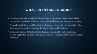 WHAT IS INTELLIGENCE?
• Intelligence can be simply defined as a set of properties of the mind. These
properties include the ability to plan, solve problems, and in general, reason.
• A simpler definition could be that intelligence is the ability to make the right
decision given a set of inputs and a variety of possible actions.
• Using this simple definition of intelligence (making the right decision),
we can apply this not only to humans, but also to animals that exhibit rational
behavior.
 