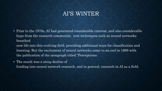 AI’S WINTER
• Prior to the 1970s, AI had generated considerable interest, and also considerable
hype from the research community. new techniques such as neural networks
breathed
new life into this evolving field, providing additional ways for classification and
learning. But the excitement of neural networks came to an end in 1969 with
the publication of the mongraph titled “Perceptrons.
• The result was a steep decline of
funding into neural network research, and in general, research in AI as a field.
 