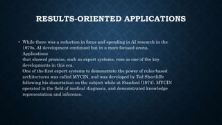 RESULTS-ORIENTED APPLICATIONS
• While there was a reduction in focus and spending in AI research in the
1970s, AI development continued but in a more focused arena.
Applications
that showed promise, such as expert systems, rose as one of the key
developments in this era.
One of the first expert systems to demonstrate the power of rules-based
architectures was called MYCIN, and was developed by Ted Shortliffe
following his dissertation on the subject while at Stanford (1974). MYCIN
operated in the field of medical diagnosis, and demonstrated knowledge
representation and inference.
 