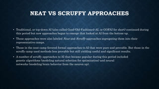 NEAT VS SCRUFFY APPROACHES
• Traditional, or top-down AI (also called Good-Old-Fashioned-AI, or GOFAI for short) continued during
this period but new approaches began to emerge that looked at AI from the bottom-up.
• These approaches were also labeled Neat and Scruffy approaches segregating them into their
representative camps.
• Those in the neat camp favored formal approaches to AI that were pure and provable. But those in the
scruffy camp used methods less provable but still yielding useful and significant results.
• A number of scruffy approaches to AI that became popular during this period included
genetic algorithms (modeling natural selection for optimization) and neural
networks (modeling brain behavior from the neuron up).
 