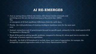 AI RE-EMERGES
• Just as spring always follows the winter, AI’s winter would eventually end
and bring new life into the field (starting in the mid to late 1980s).
The
re-emergence of AI had significant differences from the early days.
• Firstly, the wild predictions of creating intelligent machines were for the most part
over.
• Instead, researchers and AI practitioners focused on specific goals primarily in the weak aspects of AI
(as opposed to Strong AI).
• Weak AI focused on solving specific problems, compared to Strong AI, whose goal was to emulate the
full range of human cognitive capabilities.
• Secondly, the field of AI broadened to include many new types of approaches, for example, the
biologically inspired approaches such as Ant Colony Optimization (ACO).
 