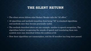 THE SILENT RETURN
• The silent return follows what Rodney Brooks calls the “AI effect.”
• AI algorithms and methods transition from being “AI” to standard algorithms
and methods once they become practically useful.
• The methods described above are one example, another is speech recognition. The
algorithms behind recognizing the sounds of speech and translating them into
symbols were once described within the confines of AI.
• Now these algorithms are commonplace, and the AI moniker has long since passed.
 