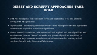 MESSY AND SCRUFFY APPROACHES TAKE
HOLD
• With AI’s resurgence came different views and approaches to AI and problem
solving with AI algorithms.
• In particular, the scruffy approaches became more widespread and the algorithms
became more applicable to real-world problems.
• Neural networks continued to be researched and applied, and new algorithms and
architectures resulted. Neural networks and genetic algorithms combined to
provide new ways to create neural network architectures that not only solved
problems, but did so in the most efficient ways.
 