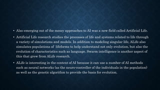 • Also emerging out of the messy approaches to AI was a new field called Artificial Life.
• Artificial Life research studies the processes of life and systems related to life through
a variety of simulations and models. In addition to modeling singular life, ALife also
simulates populations of lifeforms to help understand not only evolution, but also the
evolution of characteristics such as language. Swarm intelligence is another aspect of
this that grew from ALife research.
• ALife is interesting in the context of AI because it can use a number of AI methods
such as neural networks (as the neuro-controller of the individuals in the population)
as well as the genetic algorithm to provide the basis for evolution.
 