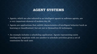 AGENT SYSTEMS
• Agents, which are also referred to as intelligent agents or software agents, are
a very important element of modern-day AI.
• Agents are applications that exhibit characteristics of intelligent behavior (such as
learning or classification), but are not in themselves AI techniques.
• An example includes a scheduling application. Agents representing users
intelligently negotiate with one another to schedule activities given a set of
constraints for each user.
 