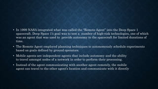 • In 1999 NASA integrated what was called the “Remote Agent” into the Deep Space 1
spacecraft. Deep Space 1’s goal was to test a number of high-risk technologies, one of which
was an agent that was used to provide autonomy to the spacecraft for limited durations of
time.
• The Remote Agent employed planning techniques to autonomously schedule experiments
based on goals defined by ground operators.
• Mobile agents are independent agents that include autonomy and the ability
to travel amongst nodes of a network in order to perform their processing.
• Instead of the agent communicating with another agent remotely, the mobile
agent can travel to the other agent’s location and communicate with it directly
 