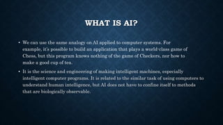 WHAT IS AI?
• We can use the same analogy on AI applied to computer systems. For
example, it’s possible to build an application that plays a world-class game of
Chess, but this program knows nothing of the game of Checkers, nor how to
make a good cup of tea.
• It is the science and engineering of making intelligent machines, especially
intelligent computer programs. It is related to the similar task of using computers to
understand human intelligence, but AI does not have to confine itself to methods
that are biologically observable.
 