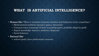 WHAT IS ARTIFICIAL INTELLIGENCE?
• Human-like (“How to simulate humans intellect and behavior on by a machine.)
• Mathematical problems (puzzles, games, theorems)
• Common-sense reasoning (if there is parking-space, probably illegal to park)
• Expert knowledge: lawyers, medicine, diagnosis
• Social behavior
• Rational-like:
• achieve goals, have performance measure
 