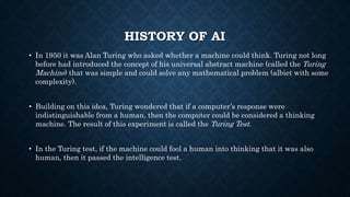 HISTORY OF AI
• In 1950 it was Alan Turing who asked whether a machine could think. Turing not long
before had introduced the concept of his universal abstract machine (called the Turing
Machine) that was simple and could solve any mathematical problem (albiet with some
complexity).
• Building on this idea, Turing wondered that if a computer’s response were
indistinguishable from a human, then the computer could be considered a thinking
machine. The result of this experiment is called the Turing Test.
• In the Turing test, if the machine could fool a human into thinking that it was also
human, then it passed the intelligence test.
 