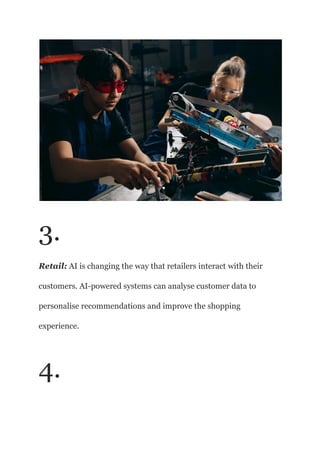 3.
Retail: AI is changing the way that retailers interact with their
customers. AI-powered systems can analyse customer data to
personalise recommendations and improve the shopping
experience.
4.
 