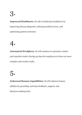 3.
Improved Healthcare: AI will revolutionise healthcare by
improving disease diagnosis, reducing medical errors, and
optimising patient outcomes.
4.
Automated Workforce: AI will continue to automate routine
and repetitive tasks, freeing up time for employees to focus on more
complex and creative tasks.
5.
Enhanced Human Capabilities: AI will enhance human
abilities by providing real-time feedback, support, and
decision-making tools.
 