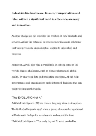 Industries like healthcare, finance, transportation, and
retail will see a significant boost in efficiency, accuracy
and innovation.
Another change we can expect is the creation of new products and
services. AI has the potential to generate new ideas and solutions
that were previously unimaginable, leading to innovation and
progress.
Moreover, AI will also play a crucial role in solving some of the
world’s biggest challenges, such as climate change and global
health. By analysing data and predicting outcomes, AI can help
governments and organisations make informed decisions that can
positively impact the world.
“The EVOLUTION of AI”
Artificial Intelligence (AI) has come a long way since its inception.
The field of AI began in 1956 when a group of researchers gathered
at Dartmouth College for a conference and coined the term
“Artificial Intelligence.” The early days of AI were marked by
 
