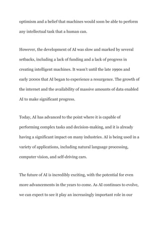 optimism and a belief that machines would soon be able to perform
any intellectual task that a human can.
However, the development of AI was slow and marked by several
setbacks, including a lack of funding and a lack of progress in
creating intelligent machines. It wasn’t until the late 1990s and
early 2000s that AI began to experience a resurgence. The growth of
the internet and the availability of massive amounts of data enabled
AI to make significant progress.
Today, AI has advanced to the point where it is capable of
performing complex tasks and decision-making, and it is already
having a significant impact on many industries. AI is being used in a
variety of applications, including natural language processing,
computer vision, and self-driving cars.
The future of AI is incredibly exciting, with the potential for even
more advancements in the years to come. As AI continues to evolve,
we can expect to see it play an increasingly important role in our
 