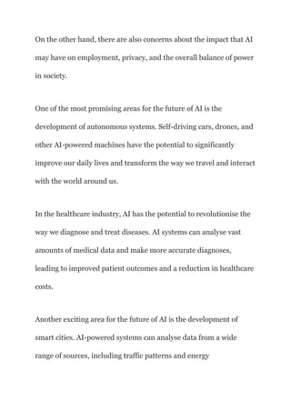 On the other hand, there are also concerns about the impact that AI
may have on employment, privacy, and the overall balance of power
in society.
One of the most promising areas for the future of AI is the
development of autonomous systems. Self-driving cars, drones, and
other AI-powered machines have the potential to significantly
improve our daily lives and transform the way we travel and interact
with the world around us.
In the healthcare industry, AI has the potential to revolutionise the
way we diagnose and treat diseases. AI systems can analyse vast
amounts of medical data and make more accurate diagnoses,
leading to improved patient outcomes and a reduction in healthcare
costs.
Another exciting area for the future of AI is the development of
smart cities. AI-powered systems can analyse data from a wide
range of sources, including traffic patterns and energy
 