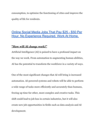 consumption, to optimize the functioning of cities and improve the
quality of life for residents.
Online Social Media Jobs That Pay $25 - $50 Per
Hour. No Experience Required. Work At Home.
“How will AI change work?”
Artificial Intelligence (AI) is poised to have a profound impact on
the way we work. From automation to augmenting human abilities,
AI has the potential to transform the workforce in a variety of ways.
One of the most significant changes that AI will bring is increased
automation. AI-powered systems and robots will be able to perform
a wide range of tasks more efficiently and accurately than humans,
freeing up time for other, more complex and creative tasks. This
shift could lead to job loss in certain industries, but it will also
create new job opportunities in fields such as data analysis and AI
development.
 