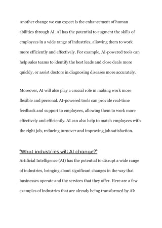 Another change we can expect is the enhancement of human
abilities through AI. AI has the potential to augment the skills of
employees in a wide range of industries, allowing them to work
more efficiently and effectively. For example, AI-powered tools can
help sales teams to identify the best leads and close deals more
quickly, or assist doctors in diagnosing diseases more accurately.
Moreover, AI will also play a crucial role in making work more
flexible and personal. AI-powered tools can provide real-time
feedback and support to employees, allowing them to work more
effectively and efficiently. AI can also help to match employees with
the right job, reducing turnover and improving job satisfaction.
“What industries will AI change?”
Artificial Intelligence (AI) has the potential to disrupt a wide range
of industries, bringing about significant changes in the way that
businesses operate and the services that they offer. Here are a few
examples of industries that are already being transformed by AI:
 