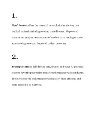 1.
Healthcare: AI has the potential to revolutionise the way that
medical professionals diagnose and treat diseases. AI-powered
systems can analyze vast amounts of medical data, leading to more
accurate diagnoses and improved patient outcomes.
2.
Transportation: Self-driving cars, drones, and other AI-powered
systems have the potential to transform the transportation industry.
These systems will make transportation safer, more efficient, and
more accessible to everyone.
 