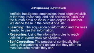 12
Artificial Intelligence emphasizes three cognitive skills
of learning, reasoning, and self-correction, skills that
the human brain possess to one degree or another.
We define these in the context of AI as:
• Learning: The acquisition of information and the rules
needed to use that information.
• Reasoning: Using the information rules to reach
definite or approximate conclusions.
• Self-Correction: The process of continually fine-
tuning AI algorithms and ensure that they offer the
most accurate results they can.
 