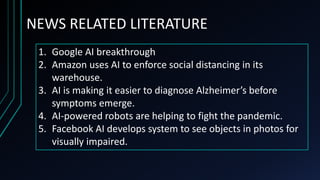 NEWS RELATED LITERATURE
1. Google AI breakthrough
2. Amazon uses AI to enforce social distancing in its
warehouse.
3. AI is making it easier to diagnose Alzheimer’s before
symptoms emerge.
4. AI-powered robots are helping to fight the pandemic.
5. Facebook AI develops system to see objects in photos for
visually impaired.
 