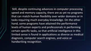 Still, despite continuing advances in computer processing
speed and memory capacity, there are as yet no programs
that can match human flexibility over wider domains or in
tasks requiring much everyday knowledge. On the other
hand, some programs have attained the performance
levels of human experts and professionals in performing
certain specific tasks, so that artificial intelligence in this
limited sense is found in applications as diverse as medical
diagnosis, computer search engines, and voice or
handwriting recognition.
 