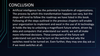 CONCLUSION
• Artificial intelligence has the potential to transform all organizations.
The process by which this transformation happens can vary, but the
steps will tend to follow the roadmap we have listed in this book.
Following all the steps outlined in the previous chapters will enable
your organization to implement and excel in the use of AI technology.
AI holds the key to unlocking a magnificent future where, driven by
data and computers that understand our world, we will all make
more informed decisions. These computers of the future will
understand not just how to turn on the switches but why the
switches need to be turned on. Even further, they may one day ask us
if we need switches at all.
 