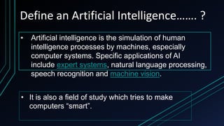 Define an Artificial Intelligence……. ?
• Artificial intelligence is the simulation of human
intelligence processes by machines, especially
computer systems. Specific applications of AI
include expert systems, natural language processing,
speech recognition and machine vision.
• It is also a field of study which tries to make
computers “smart”.
 