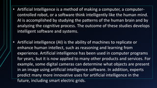 • Artificial Intelligence is a method of making a computer, a computer-
controlled robot, or a software think intelligently like the human mind.
AI is accomplished by studying the patterns of the human brain and by
analyzing the cognitive process. The outcome of these studies develops
intelligent software and systems.
• Artificial intelligence (AI) is the ability of machines to replicate or
enhance human intellect, such as reasoning and learning from
experience. Artificial intelligence has been used in computer programs
for years, but it is now applied to many other products and services. For
example, some digital cameras can determine what objects are present
in an image using artificial intelligence software. In addition, experts
predict many more innovative uses for artificial intelligence in the
future, including smart electric grids.
 