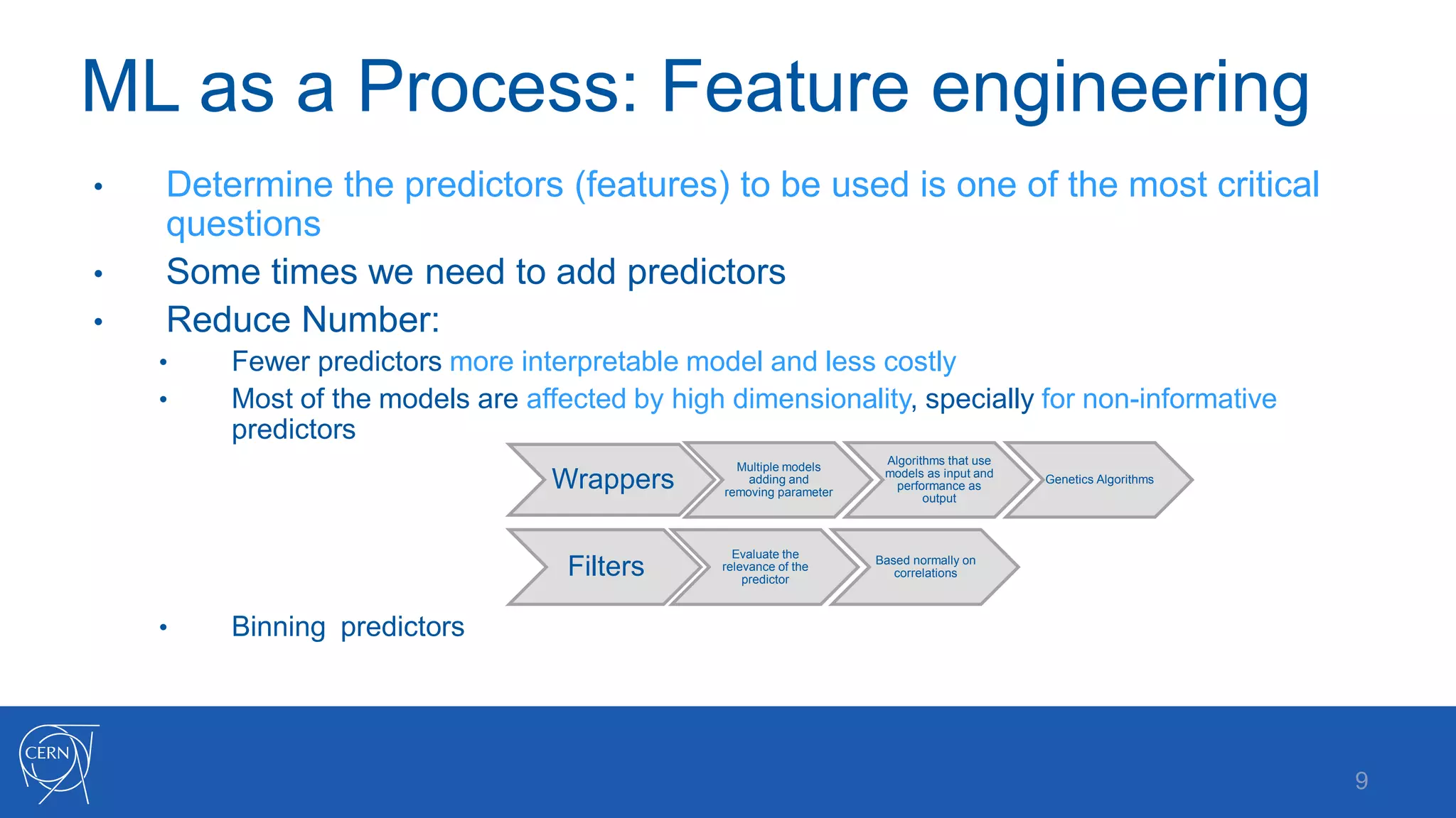 ML as a Process: Feature engineering
9
• Determine the predictors (features) to be used is one of the most critical
questions
• Some times we need to add predictors
• Reduce Number:
• Fewer predictors more interpretable model and less costly
• Most of the models are affected by high dimensionality, specially for non-informative
predictors
• Binning predictors
Wrappers
Multiple models
adding and
removing parameter
Algorithms that use
models as input and
performance as
output
Genetics Algorithms
Filters
Evaluate the
relevance of the
predictor
Based normally on
correlations
 