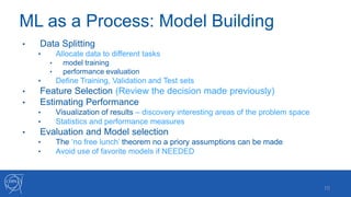 ML as a Process: Model Building
10
• Data Splitting
• Allocate data to different tasks
• model training
• performance evaluation
• Define Training, Validation and Test sets
• Feature Selection (Review the decision made previously)
• Estimating Performance
• Visualization of results – discovery interesting areas of the problem space
• Statistics and performance measures
• Evaluation and Model selection
• The ‘no free lunch’ theorem no a priory assumptions can be made
• Avoid use of favorite models if NEEDED
 